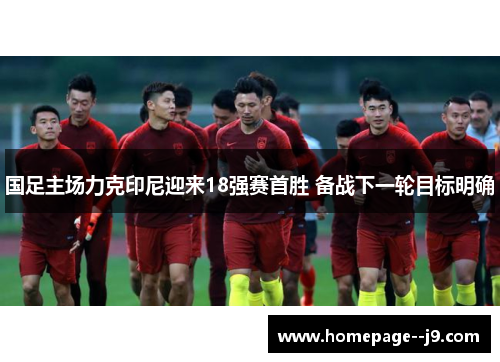 国足主场力克印尼迎来18强赛首胜 备战下一轮目标明确